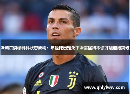 沃勒尔谈穆科科状态波动:年轻球员难免下滑需坚持不懈才能迎接突破 沃勒尔谈穆科科状态波动:年轻球员难免下滑需坚持不懈才能迎接突破