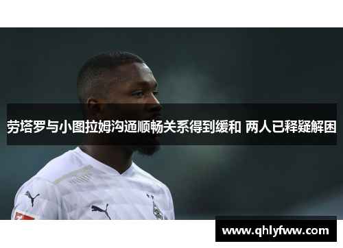 劳塔罗与小图拉姆沟通顺畅关系得到缓和 两人已释疑解困 劳塔罗与小图拉姆沟通顺畅关系得到缓和 两人已释疑解困
