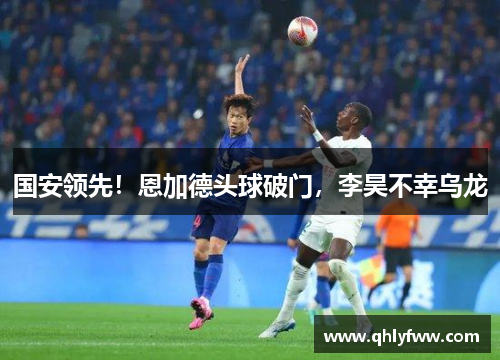 国安领先!恩加德头球破门,李昊不幸乌龙 国安领先!恩加德头球破门,李昊不幸乌龙